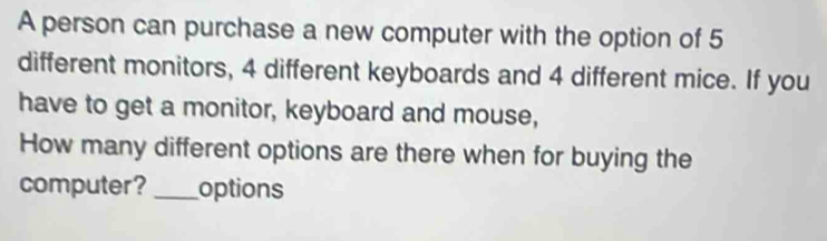 A person can purchase a new computer with the option of 5
different monitors, 4 different keyboards and 4 different mice. If you 
have to get a monitor, keyboard and mouse, 
How many different options are there when for buying the 
computer? _options