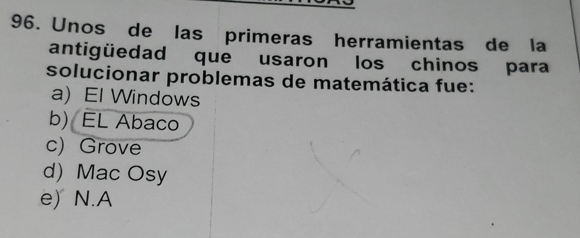 Unos de las primeras herramientas de la
antigüedad que usaron los chinos para
solucionar problemas de matemática fue:
a) El Windows
b) EL Abaco
c) Grove
d) Mac Osy
e) N.A