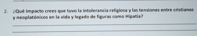 ¿Qué impacto crees que tuvo la intolerancia religiosa y las tensiones entre cristianos 
y neoplatónicos en la vida y legado de figuras como Hipatia? 
_ 
_