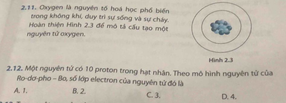 Oxygen là nguyên tố hoá học phổ biến
trong không khí, duy trì sự sống và sự cháy.
Hoàn thiện Hình 2.3 để mô tả cấu tạo một
nguyên tử oxygen.
2.12. Một nguyên tử có 10 proton trong hạt nhân. Theo mô hình nguyên tử của
Ro-dơ-pho - Bo, số lớp electron của nguyên tử đó là
A. 1. B. 2.
C. 3. D. 4.