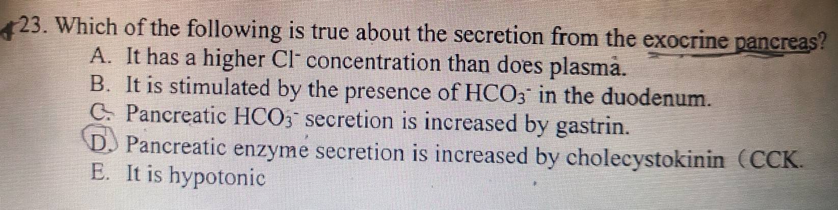 Which of the following is true about the secretion from the exocrine pancreas?
A. It has a higher Cl- concentration than does plasma.
B. It is stimulated by the presence of HCO_3 in the duodenum.
C. Pancreatic HCO₃ secretion is increased by gastrin.
D. Pancreatic enzyme secretion is increased by cholecystokinin (CCK.
E. It is hypotonic