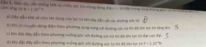 Cầu 1. Một dãy dẫn thắng MN có chiều dài 1m mang dòng điện I=1A đặt trong vùng không gian có từ trường đều có
cảm ứng từ B=2.10^(-5)T.
a) Dây dẫn MN sẽ chịu tác dụng của lực từ khi dây dẫn cắt các đường sức từ
b) Khi di chuyển dòng điện theo phương song song với đường sức từ thì độ lớn lực từ tăng lên.
c) Khi đặt đây dẫn theo phương vuông góc với đường sức từ thì độ lớn lực từ đạt cực đại.
d) Khi đặt đây dẫn theo phương vuông góc với đường sức từ thì độ lớn lực từ F=2.10^(-4)N.