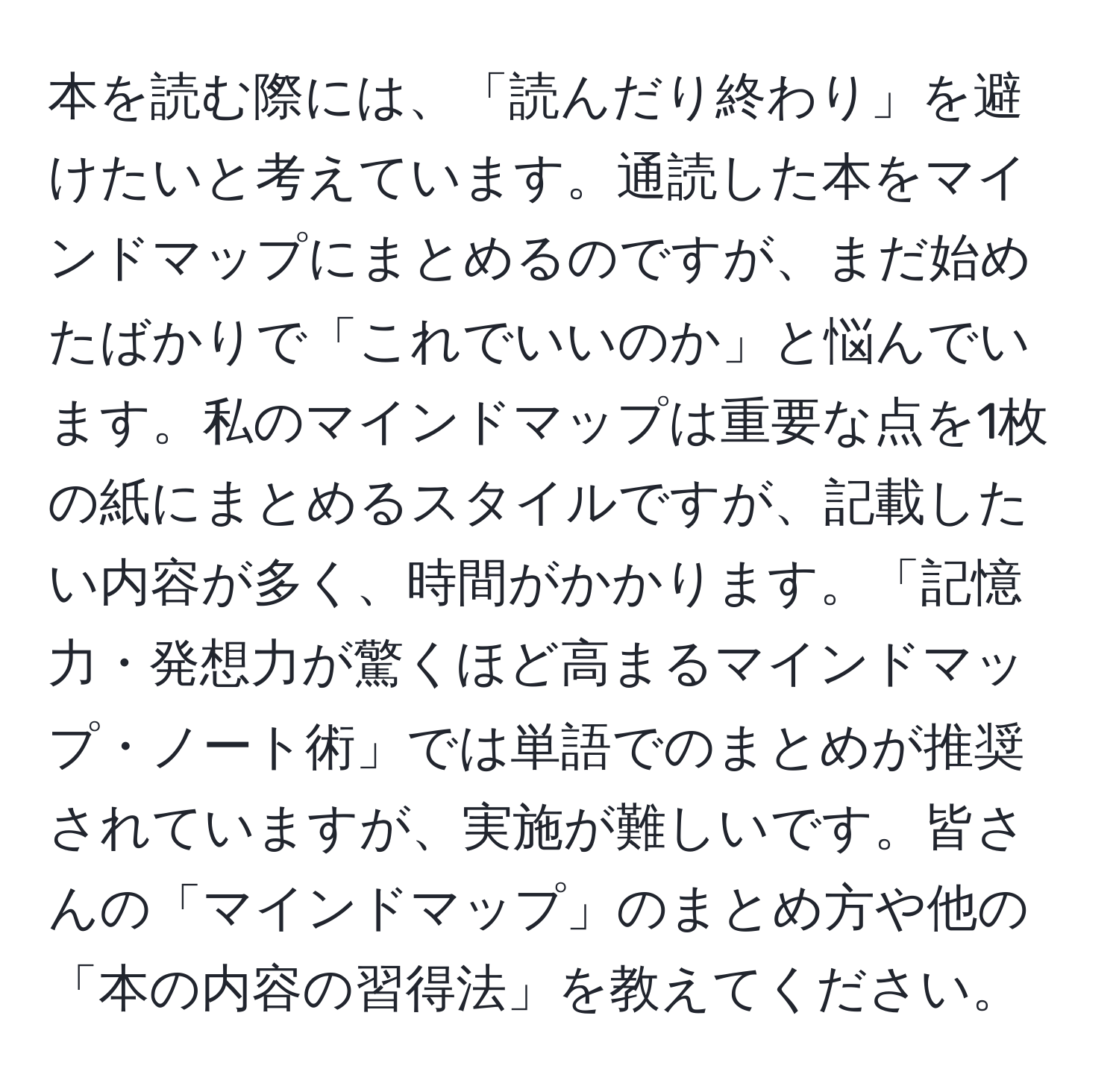 本を読む際には、「読んだり終わり」を避けたいと考えています。通読した本をマインドマップにまとめるのですが、まだ始めたばかりで「これでいいのか」と悩んでいます。私のマインドマップは重要な点を1枚の紙にまとめるスタイルですが、記載したい内容が多く、時間がかかります。「記憶力・発想力が驚くほど高まるマインドマップ・ノート術」では単語でのまとめが推奨されていますが、実施が難しいです。皆さんの「マインドマップ」のまとめ方や他の「本の内容の習得法」を教えてください。