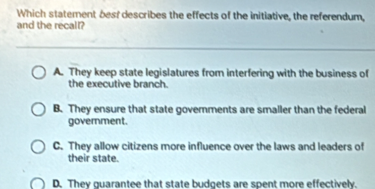 Which statement best describes the effects of the initiative, the referendum,
and the recall?
A. They keep state legislatures from interfering with the business of
the executive branch.
B. They ensure that state goverments are smaller than the federal
government.
C. They allow citizens more influence over the laws and leaders of
their state.
D. They guarantee that state budgets are spent more effectively.