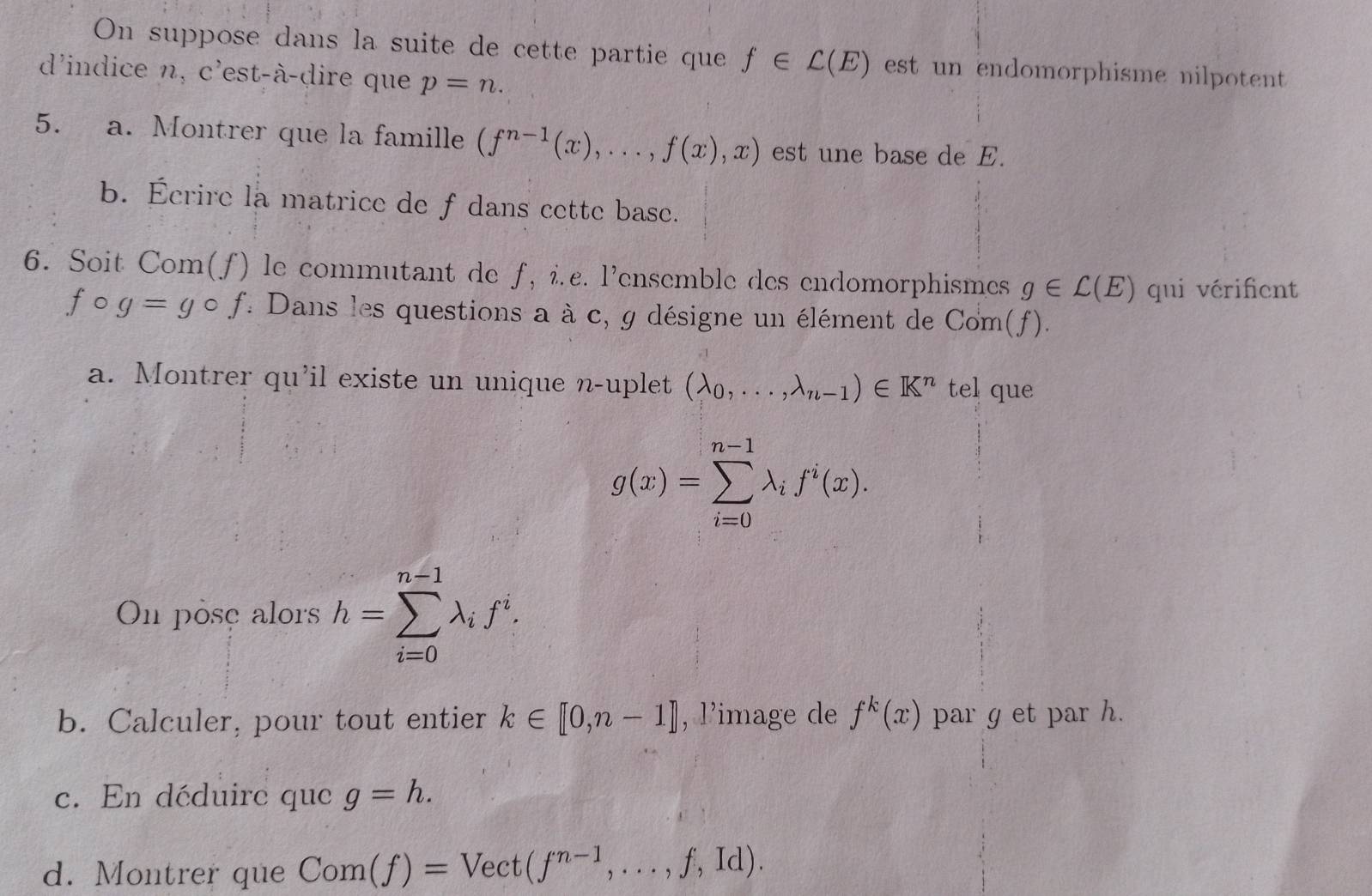 On suppose dans la suite de cette partie que f∈ C(E) est un endomorphisme nilpotent 
d'indice n, c'est-à-dire que p=n. 
5. a. Montrer que la famille (f^(n-1)(x),...,f(x),x) est une base de E. 
b. Écrire la matrice de f dans cette base. 
6. Soit Com(f) le commutant de f, î.£. l’ensemble des endomorphismes g∈ C(E) qui vérifient
fcirc g=gcirc f : Dans les questions a à c, g désigne un élément de Com(f). 
a. Montrer qu'il existe un unique n-uplet (lambda _0,...,lambda _n-1)∈ K^n tel que
g(x)=sumlimits _(i=0)^(n-1)lambda _if^i(x). 
On pose alors h=sumlimits _(i=0)^(n-1)lambda _if^i. 
b. Calculer, pour tout entier k∈ [0,n-1] , l’image de f^k(x) par g et par h. 
c. En déduire que g=h. 
d. Montrer que Com(f)=Vect(f^(n-1),...,f,Id).