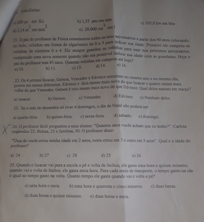 é fansforme:
200 ac cm Ke b) 1,55 pm cm mm c) 105,8 kw em Mw
d 2.14m^2emmm^2 c) 28.000cm^3 em l
21. O pai do professor de Física comemorou todos os seus aniversários a partir dos 40 anos colocando,
no bolo, velinhas em forma de algarismos de 0 a 9 para indicar sua idade. Primeiro ele comprou as
velinhas de números () e 4. Ele sempre guardou as velinhas para usar nos próximos aniversários.
comprando uma nova somente quando não era possível indicar sua idade com as guardadas. Hoje o
pai do professor tem 85 anos. Quantas velinhas ele comprou até hoje?
a) 10. b) 11. c) 13. d) 14. e) 16.
22. Os 4 primos Issacar, Gerson, Vencedor e Edvince nasceram no mesmo ano e no mesmo dia,
porern em meses diferentes. Edvince é dois meses mais novo do que Issacar e quatro meses mais
velho do que Vencedor. Gerson é oito meses mais novo do que Edvince. Qual deles nasceu em março?
a) issacar. b) Gerson. c) Vencedor. d) Edvince. e) Nenhum deles.
23. Se o mês de dezembro só tiver 4 domingos, o dia de Natal não poderá ser:
a) quarta-feira. b) quinta-feira. c) sexta-feira. d) sabado. c) domingo.
* 24. O professor Ikoli perguntou a seus alunos: ''Quantos anos vocês acham que eu tenho?''. Carlota
respondeu 22, Belma, 25 e Jurelma, 30. O professor disse:
''Uma de vocês errou minha idade em 2 anos, outra errou em 3 e outra em 5 anos''. Qual e a idade do
professor?
a) 24 b) 27 c) 28 d) 25 e) 26
25. Quando o Issacar vai para a escola a pé e volta de ônibus, ele gasta uma hora e quinze minutos;
quando vai e volta de ônibus, ele gasta meia hora. Para cada meio de transporte, o tempo gasto na ida
é igual ao tempo gasto na volta. Quanto tempo ele gasta quando vai e volta a pé?
a) uma hora e meia b) uma hora e quarenta e cinco minutos. c) duas horas.
d) duas horas e quinze minutos. e) duas horas e meia.