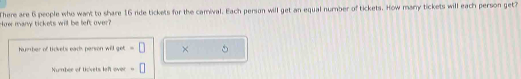 There are 6 people who want to share 16 ride tickets for the carnival. Each person will get an equal number of tickets. How many tickets will each person get? 
How many tickets will be left over? 
Number of tickets each person will get × 
Number of tickets left over