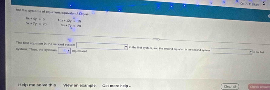 Oct 7 - 11:59 pm i 
Are the systems of equations equivalent? Explain.
6x+4y=5 18x+12y=15
5x+7y=20 5x+7y=20
The first equation in the second system □ in the first system, and the second equation in the second system □ in the first 
system. Thus, the systems □ P equivalent. 
Help me solve this View an example Get more help - Clear all Check answer