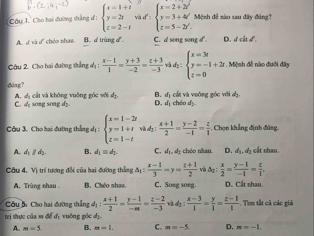 Cho hai đường thẳng đ: beginarrayl x=1+t y=2t z=2-tendarray. và d':beginarrayl x=2+2t' y=3+4t' z=5-2t'.endarray. Mệnh đề nào sau đây đúng?
A. d và d' chéo nhau. B. d trùng d' . C. d song song 1' D. d cắt d'.
Câu 2. Cho hai đường thẳng d_1:  (x-1)/1 = (y+3)/-2 = (z+3)/-3  và d_2:beginarrayl x=3t y=-1+2t z=0endarray.. Mệnh đề nào đưới đây
đúng?
A. d_1 cắt và không vuông góc với d_2. B. d_1 cắt và vuông góc với d_2.
C. d_1 song song d2. D. d_1 chéo d_2.
Câu 3. Cho hai đường thẳng d_1:beginarrayl x=1-2t y=1+t z=1-tendarray. và d_2: (x+1)/2 = (y-2)/-1 = z/1 . Chọn khẳng định đúng.
A. d_1parallel d_2. B. d_1equiv d_2. C. d_1,d_2 chéo nhau. D. d_1,d_2 cắt nhau.
Câu 4. Vị trí tương đối của hai đường thẳng △ _1:  (x-1)/3 =y= (z+1)/2  và △ _2: x/2 = (y-1)/-1 = z/1 ,
A. Trùng nhau . B. Chéo nhau. C. Song song. D. Cắt nhau.
Câu 5: Cho hai đường thẳng d_1: (x+1)/2 = (y-1)/-m = (z-2)/-3  và d_2: (x-3)/1 = y/1 = (z-1)/1 . Tìm tất cả các giá
trị thực của m để d_1 vuông góc d_2.
B.
A. m=5. m=1. C. m=-5. D. m=-1.