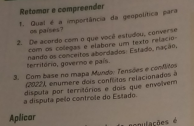 Retomar e compreender 
1. Qual é a importância da geopolítica para 
os países? 
2. De acordo com o que você estudou, converse 
com os colegas e elabore um texto relacio- 
nando os conceitos abordados: Estado, nação, 
território, governo e país. 
3. Com base no mapa Mundo: Tensões e conflitos 
(2022), enumere dois conflitos relacionados à 
disputa por territórios e dois que envolvem 
a disputa pelo controle do Estado. 
Aplicar 
nonulações é