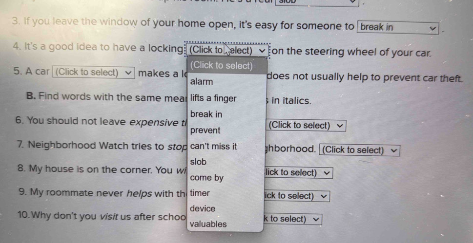 If you leave the window of your home open, it's easy for someone to break in 
4. It's a good idea to have a locking. (Click to elect) on the steering wheel of your car. 
(Click to select) 
5. A car (Click to select) makes a l does not usually help to prevent car theft. 
alarm 
B. Find words with the same mear lifts a finger in italics. 
break in 
6. You should not leave expensive th (Click to select) 
prevent 
7. Neighborhood Watch tries to stop can't miss it ghborhood. (Click to select) 
slob 
8. My house is on the corner. You wi come by lick to select) 
9. My roommate never helps with th timer ick to select) 
device 
10. Why don't you visit us after schoo valuables k to select)