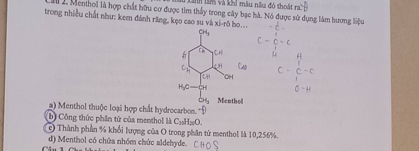 làu Xãnh làm và khí màu nâu đỏ thoát ra)
Il 2. Menthol là hợp chất hữu cơ được tìm thấy trong cây bạc hà. Nó được sử dụng làm hương liệu
trong nhiều chất như: kem đánh răng, kẹo cao su và xi-rhat o ho...
a) Menthol thuộc loại hợp chất hydrocarbon.'
b) Công thức phân tử của menthol là C_10H_20O.
c) Thành phần % khối lượng của O trong phân tử menthol là 10,256%.
d) Menthol có chứa nhóm chức aldehyde.