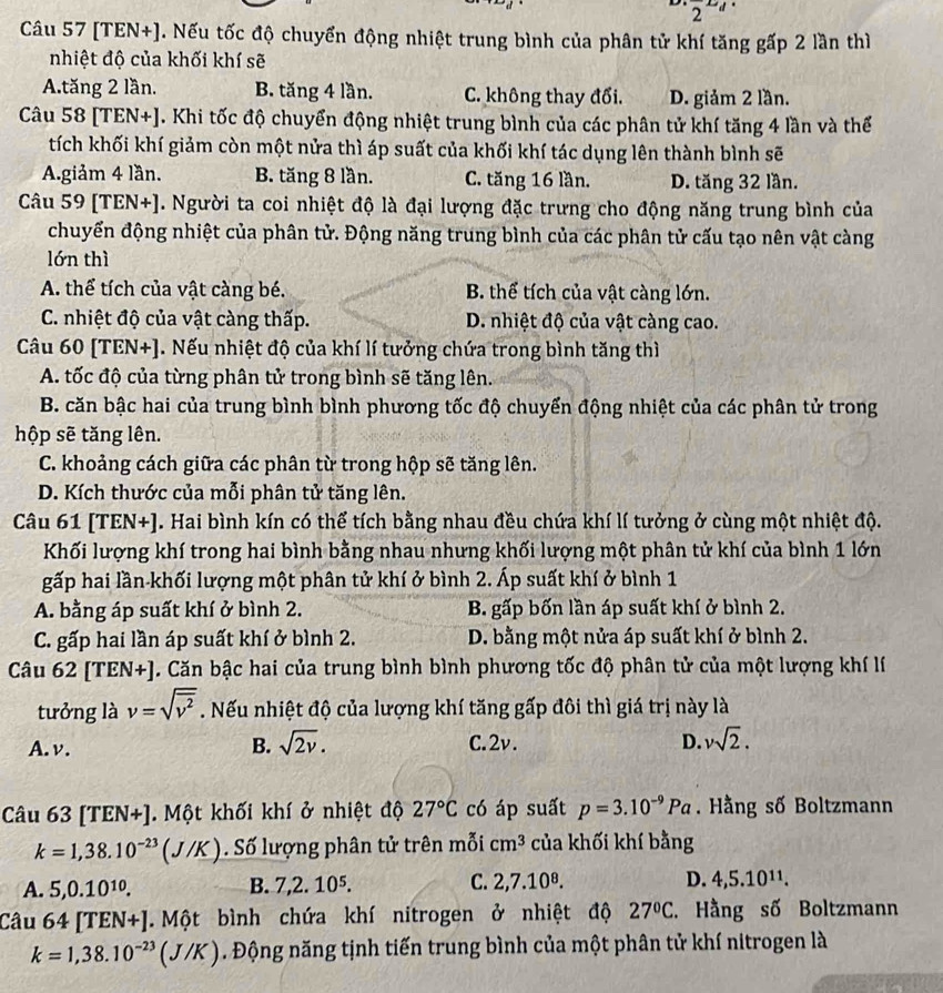 2^(LJ)
Câu 57 [TEN+]. Nếu tốc độ chuyển động nhiệt trung bình của phân tử khí tăng gấp 2 lần thì
nhiệt độ của khối khí sẽ
A.tăng 2 lần. B. tăng 4 lần. C. không thay đổi. D. giảm 2 lần.
Câu 58 [TEN+]. Khi tốc độ chuyển động nhiệt trung bình của các phân tử khí tăng 4 lần và thể
tích khối khí giảm còn một nửa thì áp suất của khối khí tác dụng lên thành bình sẽ
A.giảm 4 lần. B. tăng 8 lần. C. tăng 16 lần. D. tăng 32 lần.
Câu 59 [TEN+]. Người ta coi nhiệt độ là đại lượng đặc trưng cho động năng trung bình của
chuyển động nhiệt của phân tử. Động năng trung bình của các phân tử cấu tạo nên vật càng
lớn thì
A. thể tích của vật càng bé. B. thể tích của vật càng lớn.
C. nhiệt độ của vật càng thấp. D. nhiệt độ của vật càng cao.
Câu 60 [TEN+]. Nếu nhiệt độ của khí lí tưởng chứa trong bình tăng thì
A. tốc độ của từng phân tử trong bình sẽ tăng lên.
B. căn bậc hai của trung bình bình phương tốc độ chuyển động nhiệt của các phân tử trong
hộp sẽ tăng lên.
C. khoảng cách giữa các phân từ trong hộp sẽ tăng lên.
D. Kích thước của mỗi phân tử tăng lên.
Câu 61 [TEN+]. Hai bình kín có thể tích bằng nhau đều chứa khí lí tưởng ở cùng một nhiệt độ.
Khối lượng khí trong hai bình bằng nhau nhưng khối lượng một phân tử khí của bình 1 lớn
gấp hai lần-khối lượng một phân tử khí ở bình 2. Áp suất khí ở bình 1
A. bằng áp suất khí ở bình 2. B. gấp bốn lần áp suất khí ở bình 2.
C. gấp hai lần áp suất khí ở bình 2. D. bằng một nửa áp suất khí ở bình 2.
Câu 62 [TEN+]. Căn bậc hai của trung bình bình phương tốc độ phân tử của một lượng khí lí
tưởng là v=sqrt(overline v^2). Nếu nhiệt độ của lượng khí tăng gấp đôi thì giá trị này là
B. sqrt(2v).
A. v. C.2v. D. vsqrt(2).
Câu 6 3[TEN+]. Một khối khí ở nhiệt độ 27°C có áp suất p=3.10^(-9)Pa. Hằng số Boltzmann
k=1,38.10^(-23)(J/K) Số lượng phân tử trên mỗi cm^3 của khối khí bằng
A. 5,0.10^(10). B. 7,2.10^5. C. 2,7.10^8. D. 4,5.10^(11).
Câu 64[TEN+].  Một bình chứa khí nitrogen ở nhiệt độ 27°C. Hằng số Boltzmann
k=1,38.10^(-23)(J/K). Động năng tịnh tiến trung bình của một phân tử khí nitrogen là