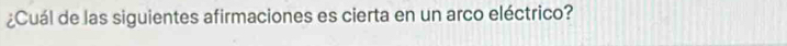 ¿Cuál de las siguientes afirmaciones es cierta en un arco eléctrico?