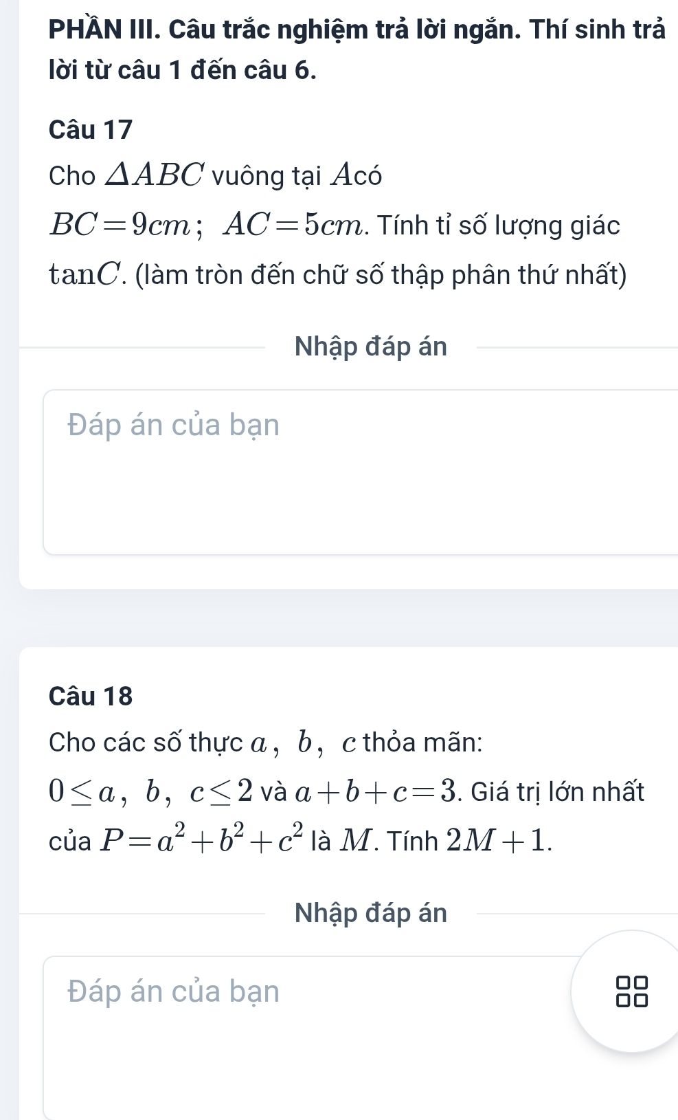 PHÄN III. Câu trắc nghiệm trả lời ngắn. Thí sinh trả 
lời từ câu 1 đến câu 6. 
Câu 17 
Cho △ ABC vuông tại Acó
BC=9cm; AC=5cm. Tính tỉ số lượng giác
tan C ' làm tròn đến chữ số thập phân thứ nhất) 
Nhập đáp án 
Đáp án của bạn 
Câu 18 
Cho các số thực a , b , c thỏa mãn:
0≤ a, b, c≤ 2 và a+b+c=3. Giá trị lớn nhất 
của P=a^2+b^2+c^2 là M. Tính 2M+1. 
Nhập đáp án 
Đáp án của bạn