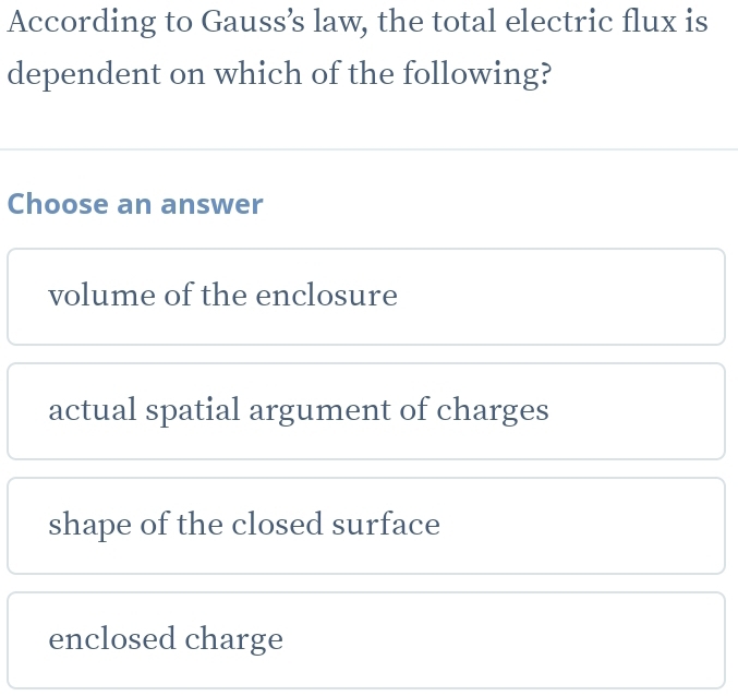 According to Gauss’s law, the total electric flux is
dependent on which of the following?
Choose an answer
volume of the enclosure
actual spatial argument of charges
shape of the closed surface
enclosed charge