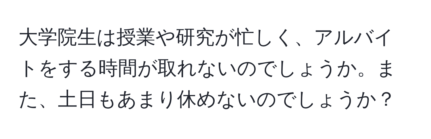 大学院生は授業や研究が忙しく、アルバイトをする時間が取れないのでしょうか。また、土日もあまり休めないのでしょうか？