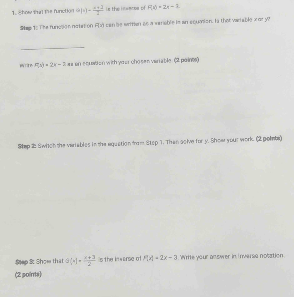 Show that the function G(x)= (x+3)/2  is the inverse of F(x)=2x-3. 
Step 1: The function notation F(x) can be written as a variable in an equation. Is that variable x or y? 
_ 
Write F(x)=2x-3 as an equation with your chosen variable. (2 points) 
Step 2: Switch the variables in the equation from Step 1. Then solve for y. Show your work. (2 points) 
Step 3: Show that G(x)= (x+3)/2  is the inverse of F(x)=2x-3. Write your answer in inverse notation. 
(2 points)