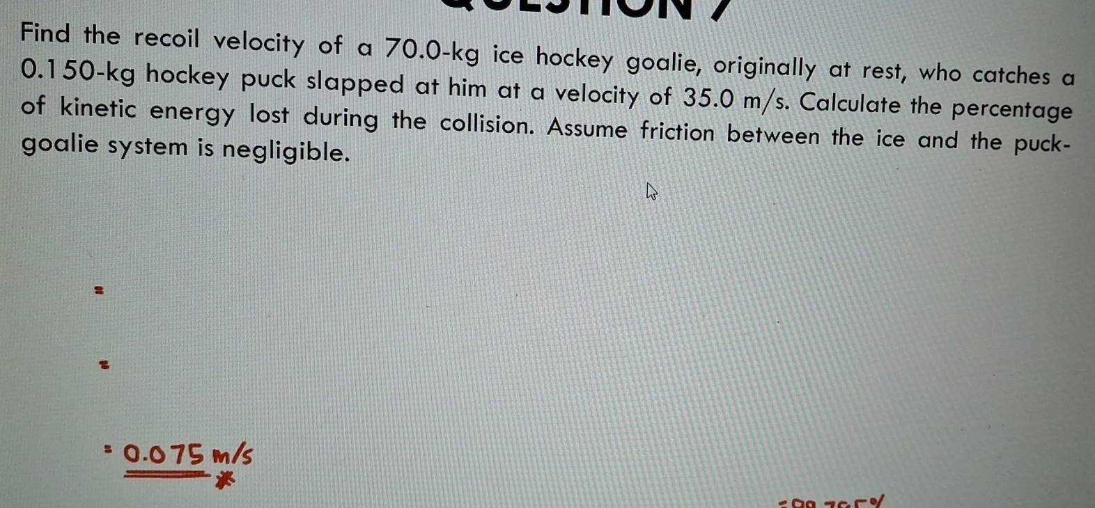 Find the recoil velocity of a 70.0-kg ice hockey goalie, originally at rest, who catches a
0.150-kg hockey puck slapped at him at a velocity of 35.0 m/s. Calculate the percentage
of kinetic energy lost during the collision. Assume friction between the ice and the puck-
goalie system is negligible.
z
0.075 m/s