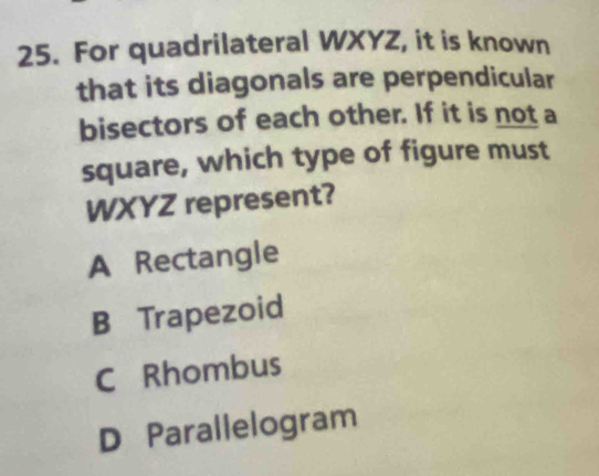 For quadrilateral WXYZ, it is known
that its diagonals are perpendicular
bisectors of each other. If it is not a
square, which type of figure must
WXYZ represent?
A Rectangle
B Trapezoid
C Rhombus
D Parallelogram