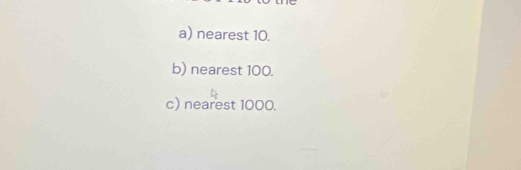 nearest 10. 
b) nearest 100. 
c) nearest 1000.