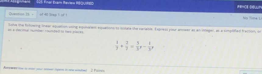 Jsmit Assignment 025 Final Exam Review REQUIRED 
PRYCE DELLIN 
Question 35 - of 40 Step 1 of 1 No Time Li 
Solve the following linear equation using equivalent equations to isolate the variable. Express your answer as an integer, as a simplified fraction, or 
as a decimal number rounded to two places.
 1/7 + 2/7 = 5/3  - 1/3 y
AnswerHlow to enter your onswer (opens in new window) 2 Points