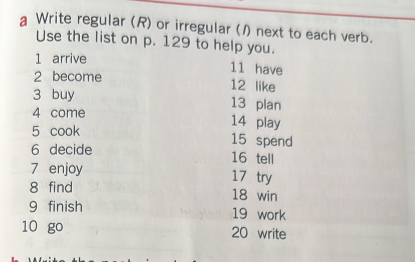 a Write regular (R) or irregular (1) next to each verb. 
Use the list on p. 129 to help you. 
1 arrive 
11 have 
2 become 12 like 
3 buy 13 plan 
4 come
14 play 
5 cook 15 spend 
6 decide 16 tell 
7 enjoy 17 try 
8 find 18 win 
9 finish 19 work 
10 go 20 write