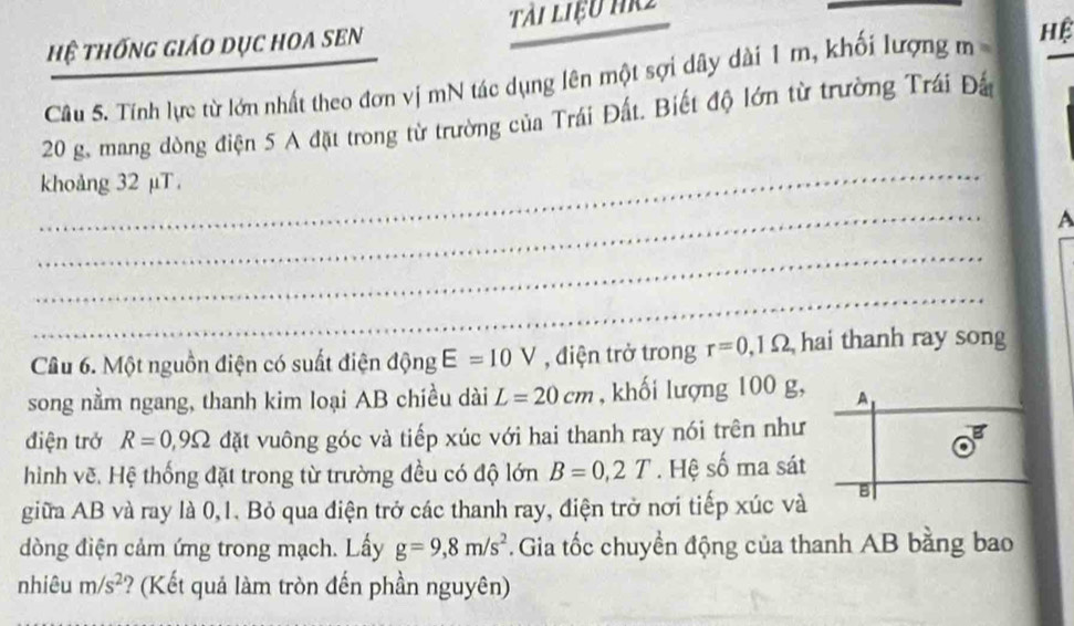 Hệ tHốnG GiáO DụC HOA SEN Tài liệu hR2 
Câu 5. Tính lực từ lớn nhất theo đơn vị mN tác dụng lên một sợi dây dài 1 m, khối lượng m= Hệ
20 g, mang dđòng điện 5 A đặt trong từ trường của Trái Đất. Biết độ lớn từ trường Trái Đấ 
_ 
khoảng 32 μT. 
_ 
A 
_ 
_ 
Câu 6. Một nguồn điện có suất điện động E=10V , điện trở trong r=0, 1Omega hai thanh ray song 
song nằm ngang, thanh kim loại AB chiều dài L=20cm , khối lượng 100 g, A 
điện trở R=0,9Omega đặt vuông góc và tiếp xúc với hai thanh ray nói trên như 
hình vẽ. Hệ thống đặt trong từ trường đều có độ lớn B=0,2T. Hệ số ma sát 
giữa AB và ray là 0,1. Bỏ qua điện trở các thanh ray, điện trở nơi tiếp xúc và B 
dòng điện cảm ứng trong mạch. Lấy g=9, 8m/s^2 Gia tốc chuyển động của thanh AB bằng bao 
nhiêu m/s^2 ? (Kết quả làm tròn đến phần nguyên)