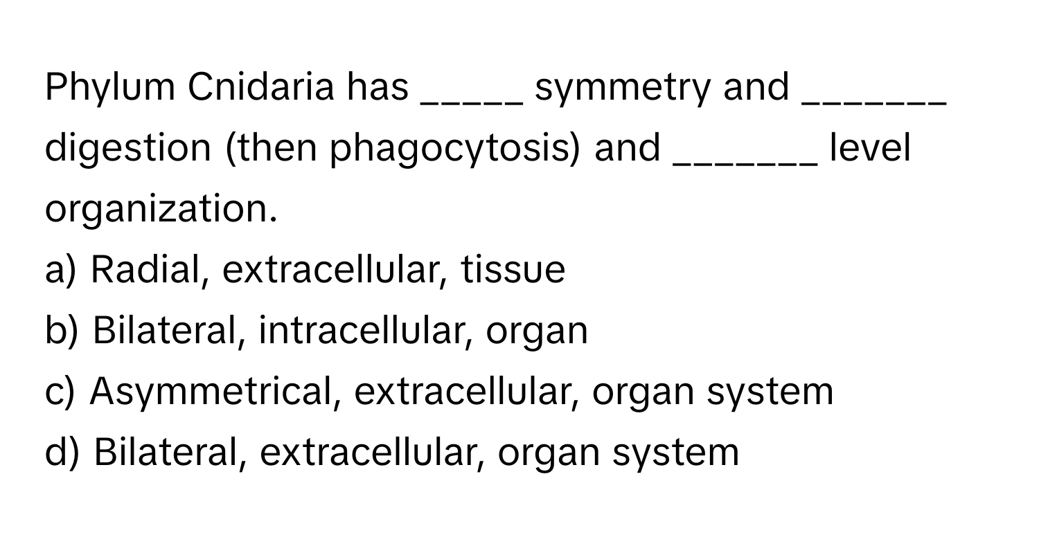 Phylum Cnidaria has _____ symmetry and _______ digestion (then phagocytosis) and _______ level organization.

a) Radial, extracellular, tissue 
b) Bilateral, intracellular, organ 
c) Asymmetrical, extracellular, organ system 
d) Bilateral, extracellular, organ system