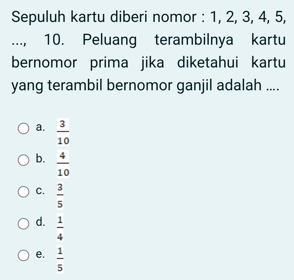 Sepuluh kartu diberi nomor : 1, 2, 3, 4, 5,
.., 10. Peluang terambilnya kartu
bernomor prima jika diketahui kartu
yang terambil bernomor ganjil adalah ....
a.  3/10 
b.  4/10 
C.  3/5 
d.  1/4 
e.  1/5 