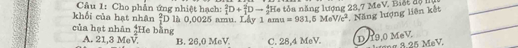 Cho phản ứng nhiệt hạch: _1^(2D+_1^2Dto _2^4 He tỏa năng lượng 23,7 MeV. Biết d ộ 
khối của hạt nhân beginarray)r 2 1endarray O là 0,0025 amu. Lấy 1 amu =931,5MeV/c^2. Năng lượng liên kết
của hạt nhân  4/2 1 He bằng
A. 21,3 MeV. B. 26,0 MeV C. 28,4 MeV. D 19,0 MeV.
ư ơn g 8.25 MeV.