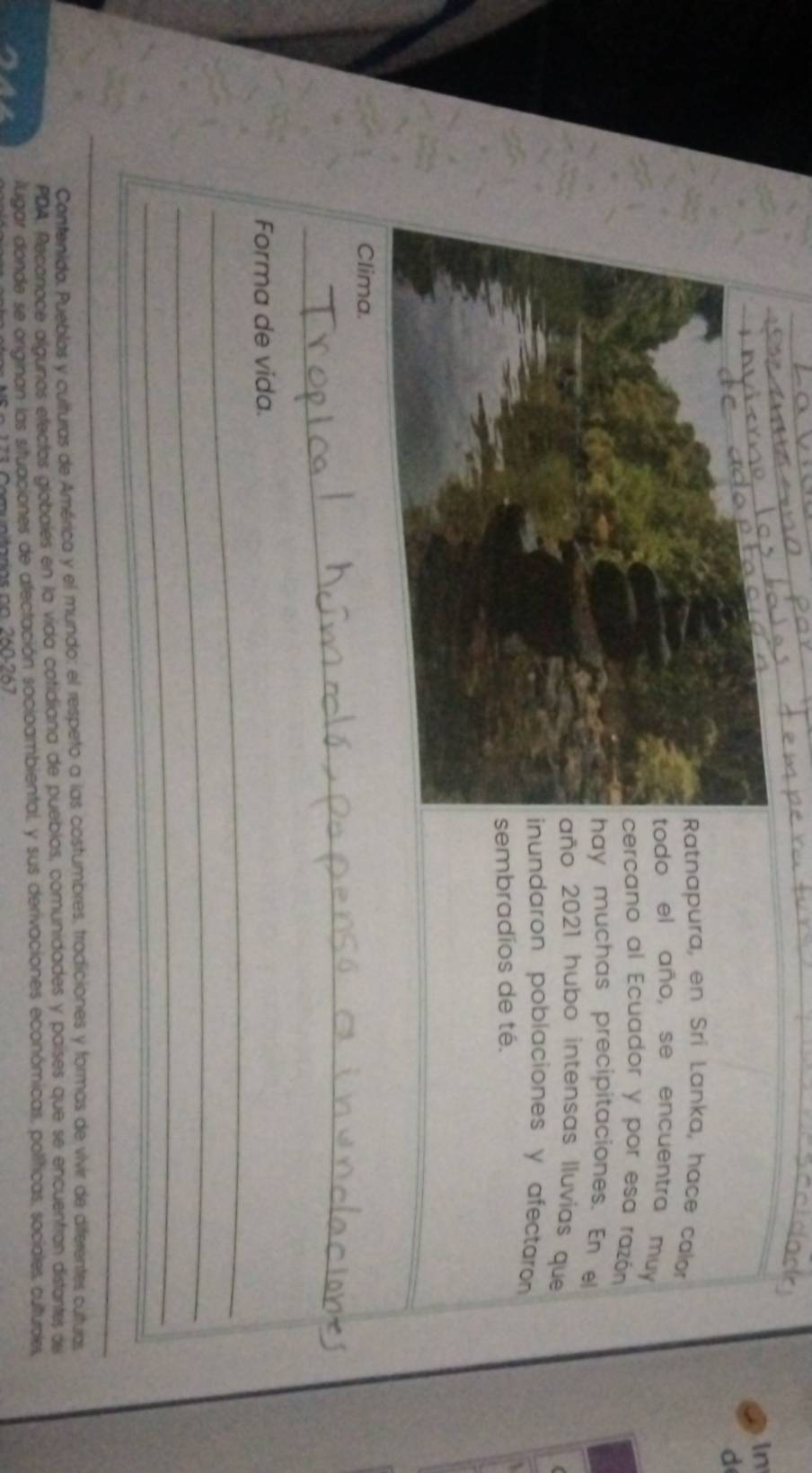 In 
d 
atnapura, en Sri Lanka, hace calor 
odo el año, se encuentra muy 
ercano al Ecuador y por esa razón 
ay muchas precipitaciones. En el 
ño 2021 hubo intensas lluvias que 
nundaron poblaciones y afectaron 
embradíos de té. 
Clima. 
_ 
_ 
Forma de vida. 
_ 
_ 
_ 
_ 
Contenido. Pueblas y culturas de América y el mundo: el respeto a las costumbres, tradiciones y formas de vivir de diferentes culturas 
PDA: Reconoce algunos efectos globalés en la vida cotidiana de pueblos, comunidades y países que se encuentran distantes del 
luigar donde se originan las situaciones de afectación socioambiental, y sus derivaciones económicas, políticas, sociales, culturples,