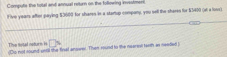 Compute the total and annual return on the following investment.
Five years after paying $3600 for shares in a startup company, you sell the shares for $3400 (at a loss). 
The total return is □ %
(Do not round until the final answer. Then round to the nearest tenth as needed.)