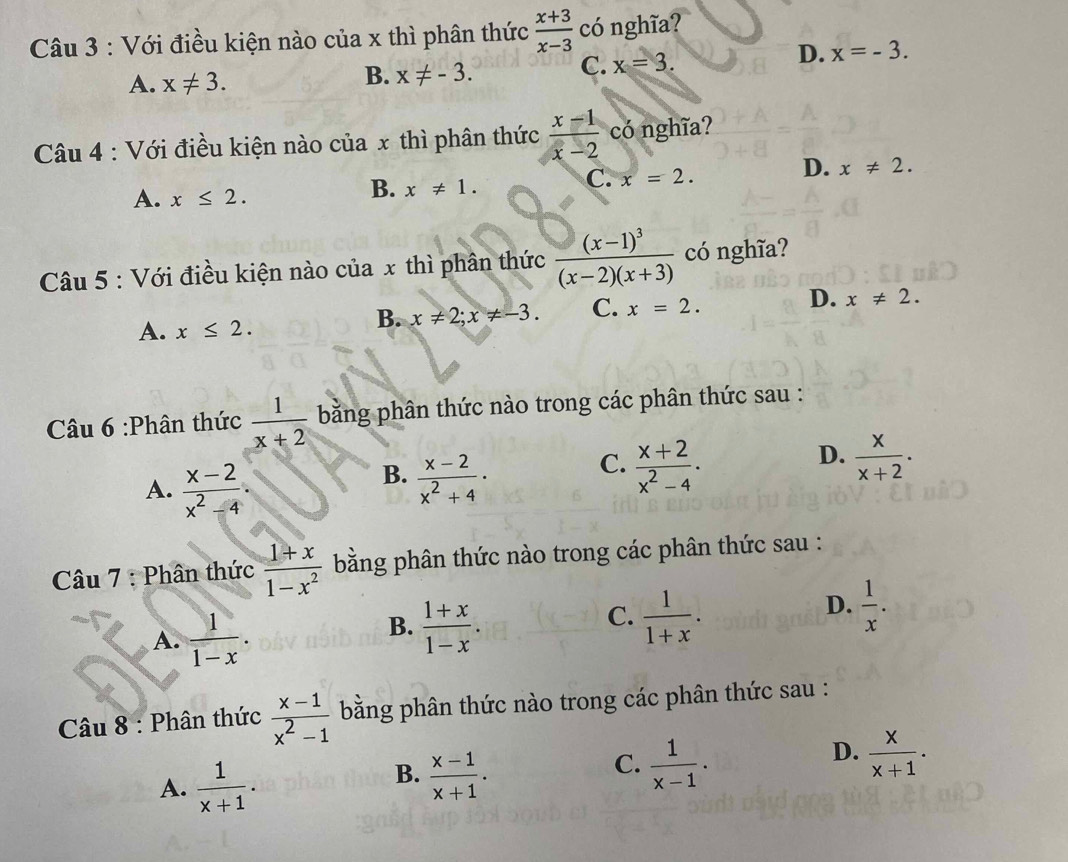 Với điều kiện nào của x thì phân thức  (x+3)/x-3  có nghĩa?
A. x!= 3.
B. x!= -3.
C. x=3. D. x=-3. 
Câu 4 : Với điều kiện nào của x thì phân thức  (x-1)/x-2  có nghĩa?
D. x!= 2.
A. x≤ 2.
B. x!= 1.
C. x=2. 
Câu 5 : Với điều kiện nào của x thì phân thức frac (x-1)^3(x-2)(x+3) có nghĩa?
A. x≤ 2.
B. x!= 2; x!= -3. C. x=2. D. x!= 2. 
Câu 6 :Phân thức  1/x+2  bằng phân thức nào trong các phân thức sau :
B.
A.  (x-2)/x^2-4 .  (x-2)/x^2+4 ·
D.
C.  (x+2)/x^2-4 .  x/x+2 . 
Câu 7 : Phân thức  (1+x)/1-x^2  bằng phân thức nào trong các phân thức sau :
A.  1/1-x .
C.
B.  (1+x)/1-x .  1/1+x .
D.  1/x . 
Câu 8 : Phân thức  (x-1)/x^2-1  bằng phân thức nào trong các phân thức sau :
D.
A.  1/x+1 . 
B.  (x-1)/x+1 .
C.  1/x-1 .  x/x+1 .