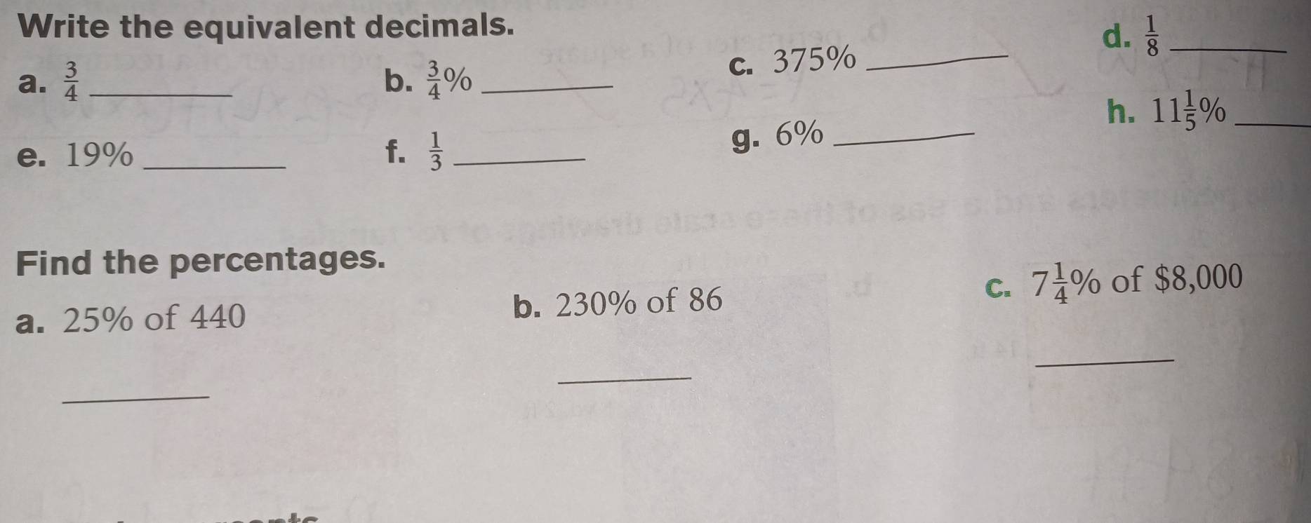 Write the equivalent decimals. 
d. 
c. 375% _  1/8  _ 
a.  3/4  _b.  3/4 % _ 
h. 
e. 19% _f.  1/3  _ 
g. 6% _ 11 1/5 % _ 
Find the percentages. 
C. 7 1/4 % of $8,000
a. 25% of 440 b. 230% of 86
_ 
_ 
_