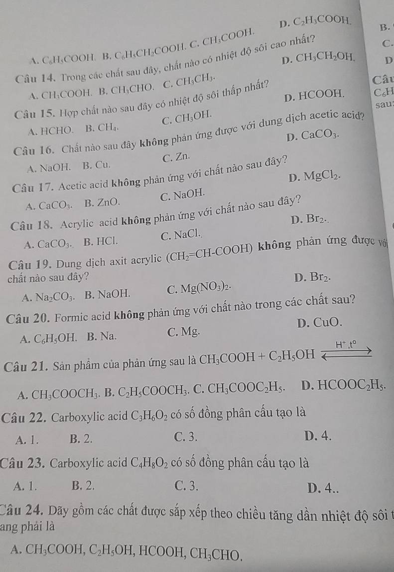 D. C_2H_3COOH.
A. C_6H_5COOH.B.C_6H_5CH_2COOH.C.CH_3COOH.
B.
Câu 14. Trong các chất sau đây, chất nào có nhiệt độ sôi cao nhất?
C.
D. CH_3CH_2OH. D
A. CH_3COOH.B.CH_3 CHO. C. CH_3CH_3.
D. HCOOH. C₆H
Câu 15. Hợp chất nào sau đây có nhiệt độ sôi thấp nhất?
Câu
sau
A. HCHO. B. CH_4. C. CH_3OH.
Câu 16. Chất nào sau đây không phản ứng được với dung dịch acetic acid?
D. CaCO_3.
A. NaOH. B. Cu. C. Zn.
Câu 17. Acetic acid không phản ứng với chất nào sau đây?
D. MgCl_2.
C. NaOH.
A. CaCO_3. B. ZnO.
Câu 18. Acrylic acid không phản ứng với chất nào sau đây?
D. Br_2.
A. CaCO_3. B. HCl. C. 1 Na( CL
Câu 19. Dung dịch axit acrylic (CH_2= CH-COOH) không phản ứng được với
chất nào sau đây? D. Br_2.
A. Na_2CO_3. B. NaOH C. Mg(NO_3)_2.
Câu 20. Formic acid không phản ứng với chất nào trong các chất sau?
D. CuO.
A. C_6H_5OH. B. Na. C. Mg.
Câu 21. Sản phẩm của phản ứng sau là CH_3COOH+C_2H_5OH _ H^+,t^0 to
A. CH_3COOCH_3. B. C_2H_5COOCH_3.C.CH_3COOC_2H_5. D. HCOOC_2H_5.
Câu 22. Carboxylic acid C_3H_6O_2 có số đồng phân cấu tạo là
A. 1. B. 2. C. 3. D. 4.
Câu 23. Carboxylic acid C_4H_8O_2 có số đồng phân cầu tạo là
A. 1. B. 2. C. 3. D. 4..
Câu 24. Dãy gồm các chất được sắp xếp theo chiều tăng dần nhiệt độ sôi t
ang phải là
A. CH_3COOH,C_2H_5OH,HCOOH,CH_3CHO.