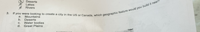 b. Deserts
C. Lakes
Rivers
3. If you were looking to create a city in the US or Canada, which geographic feature would you build it near?
a. Mountains
b. Deserts
c. Water bodies
d. Great Plains