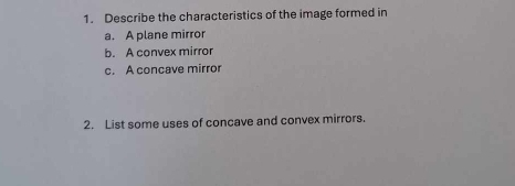 Describe the characteristics of the image formed in 
a. A plane mirror 
b. A convex mirror 
c. A concave mirror 
2. List some uses of concave and convex mirrors.