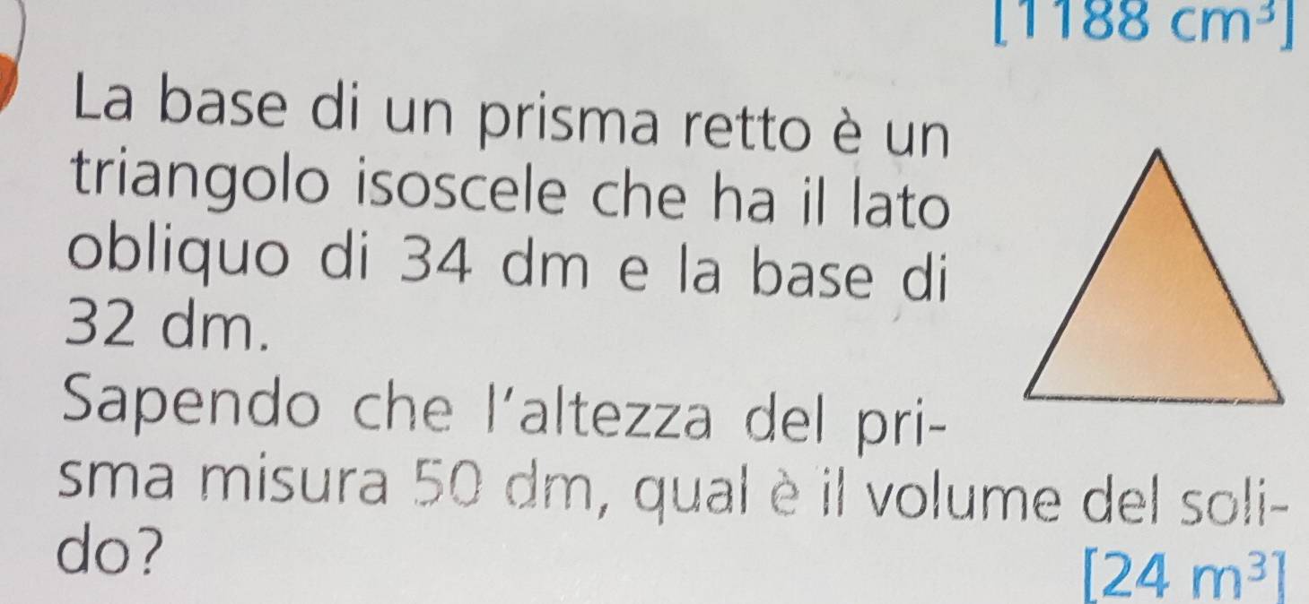 [1188cm^3]
La base di un prisma retto è un 
triangolo isoscele che ha il lato 
obliquo di 34 dm e la base di
32 dm. 
Sapendo che l'altezza del pri- 
sma misura 50 dm, qual è il volume del soli- 
do?
[24m^3]