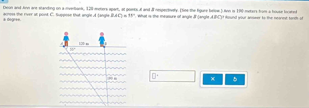 Deon and Ann are standing on a riverbank, 120 meters apart, at points A and B respectively. (See the figure below.) Ann is 190 meters from a house located
across the river at point C. Suppose that angle A (angle BAC) is 55°. What is the measure of angle B (angle ABC)? Round your answer to the nearest tenth of
a degree.
□°
×