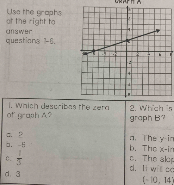 OPAPH A
Use the graphs
at the right to
answer
questions 1-6.
8
1. Which describes the zero 2. Which is
of graph A?
graph B?
a. 2 a. The y -in
b. -6 b. The x -in
C.  1/3  c. The slop
d. It will co
d. 3
(-10,14)