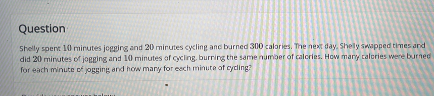 Question 
Shelly spent 10 minutes jogging and 20 minutes cycling and burned 300 calories. The next day, Shelly swapped times and 
did 20 minutes of jogging and 10 minutes of cycling, burning the same number of calories. How many calories were burned 
for each minute of jogging and how many for each minute of cycling?