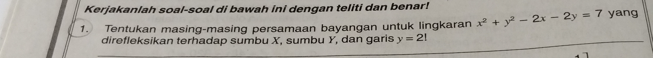 Kerjakanlah soal-soal di bawah ini dengan teliti dan benar! 
1. Tentukan masing-masing persamaan bayangan untuk lingkaran x^2+y^2-2x-2y=7 yang 
direfleksikan terhadap sumbu X, sumbu Y, dan garis y=2!