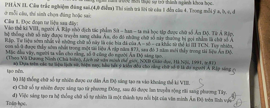 lng ngàn năm trước mới thực sự trở thành ngành khoa học.
PHÀN II. Câu trắc nghiệm đúng sai.(4,0 điểm) Thí sinh trả lời từ câu 1 đến câu 4. Trong mỗi ý a, b, c, d
ở mỗi câu, thí sinh chọn đúng hoặc sai:
Câu 1. Đọc đoạn tư liệu sau đây:
Vào thế kỉ VIII, người Ả Rập nhờ dịch tác phẩm Sít - han - ta mà học tập được chữ số Ấn Độ. Từ Ả Rập,
hệ thống chữ số này được truyền sang châu Âu, do đó những chữ số này thường bị gọi nhầm là chữ số Ả
Rập. Tư liệu sớm nhất về những chữ số này là các bia đá của A - sô - ca khắc từ thế kỉ III TCN. Tuy nhiên,
con số 0 được thấy sớm nhất trong một tài liệu Ả rập năm 873, sau đó 3 năm mới thấy trong tài liệu Ấn Độ.
Mặc dầu vậy, người ta vẫn cho rằng, số 0 cũng do người Ấn Độ sáng tạo.
(Theo Vũ Dương Ninh (Chủ biên), Lịch sử văn minh thể giới, NXB Giáo dục, Hà Nội, 1991, tr. 81)
a) Dựa trên các tư liệu lịch sử, hiện nay, hầu hết ý kiến đều cho rằng chữ số 0 là do người Ả Rập sáng
tạo nên.
b) Hệ thống chữ số tự nhiên được cư dân Ấn Độ sáng tạo ra vào khoảng thế kỉ VIII.
c) Chữ số tự nhiên được sáng tạo từ phương Đông, sau đó được lan truyền rộng rãi sang phương Tây.
d) Việc sáng tạo ra hệ thống chữ số tự nhiên là một thành tựu nổi bật của văn minh Ấn Độ trên lĩnh vực
Toán học.