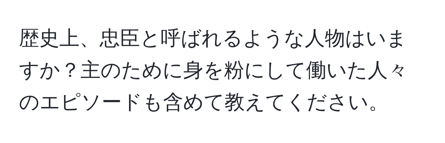 歴史上、忠臣と呼ばれるような人物はいますか？主のために身を粉にして働いた人々のエピソードも含めて教えてください。