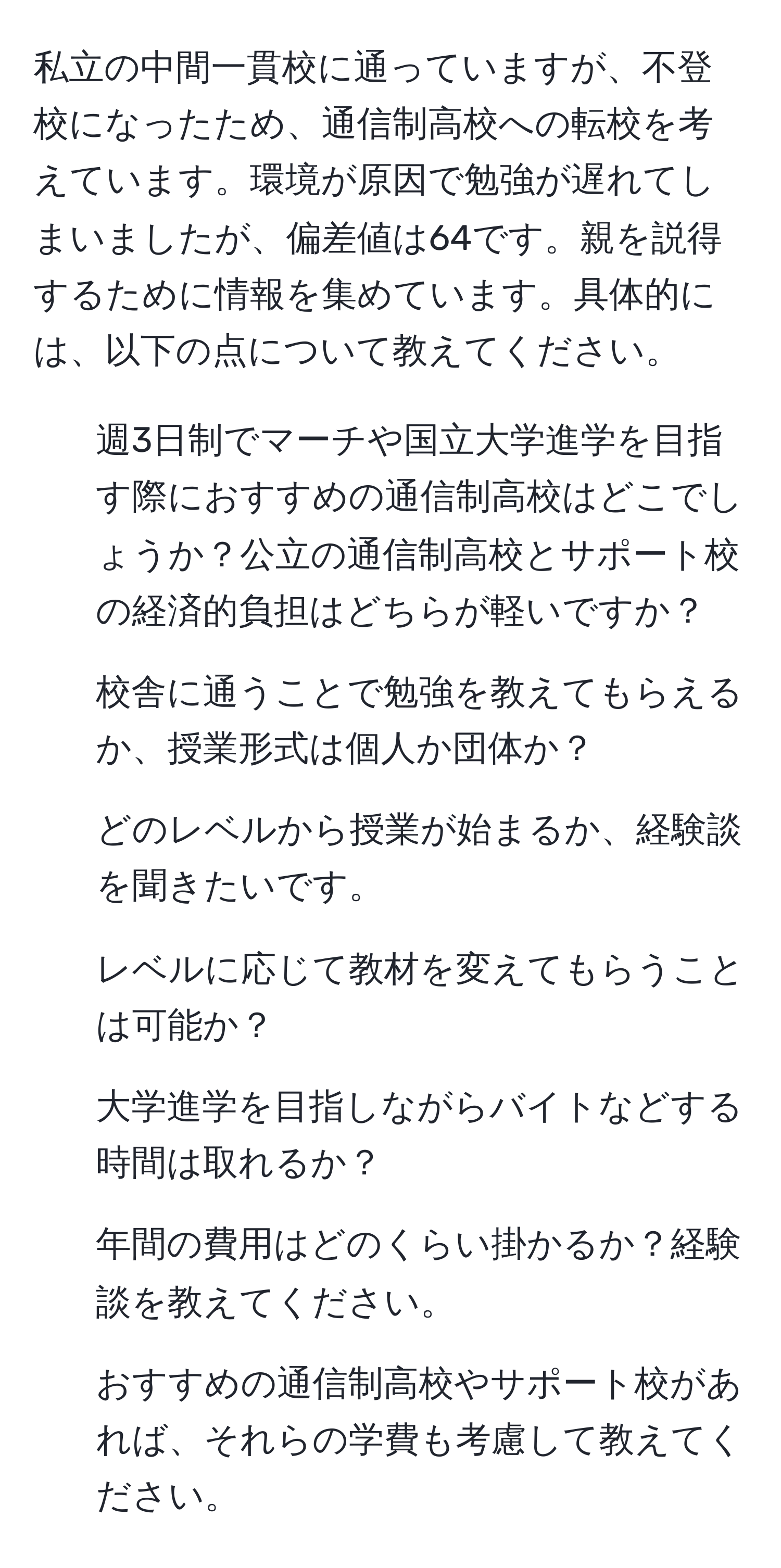 私立の中間一貫校に通っていますが、不登校になったため、通信制高校への転校を考えています。環境が原因で勉強が遅れてしまいましたが、偏差値は64です。親を説得するために情報を集めています。具体的には、以下の点について教えてください。  
1. 週3日制でマーチや国立大学進学を目指す際におすすめの通信制高校はどこでしょうか？公立の通信制高校とサポート校の経済的負担はどちらが軽いですか？  
2. 校舎に通うことで勉強を教えてもらえるか、授業形式は個人か団体か？  
3. どのレベルから授業が始まるか、経験談を聞きたいです。  
4. レベルに応じて教材を変えてもらうことは可能か？  
5. 大学進学を目指しながらバイトなどする時間は取れるか？  
6. 年間の費用はどのくらい掛かるか？経験談を教えてください。  
7. おすすめの通信制高校やサポート校があれば、それらの学費も考慮して教えてください。