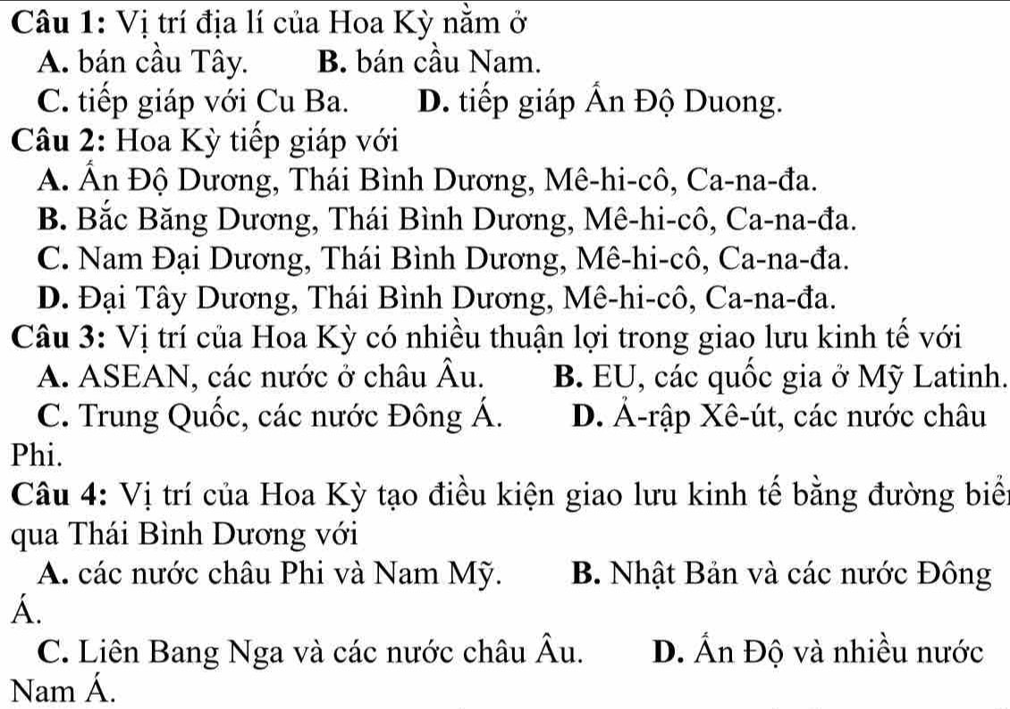 Vị trí địa lí của Hoa Kỳ nằm ở
A. bán cầu Tây. B. bán cầu Nam.
C. tiếp giáp với Cu Ba. D. tiếp giáp Ấn Độ Duong.
Câu 2: Hoa Kỳ tiếp giáp với
A. Ấn Độ Dương, Thái Bình Dương, Mê-hi-cô, Ca-na-đa.
B. Bắc Băng Dương, Thái Bình Dương, Mê-hi-cô, Ca-na-đa.
C. Nam Đại Dương, Thái Bình Dương, Mê-hi-cô, Ca-na-đa.
D. Đại Tây Dương, Thái Bình Dương, Mê-hi-cô, Ca-na-đa.
Câu 3: Vị trí của Hoa Kỳ có nhiều thuận lợi trong giao lưu kinh tế với
A. ASEAN, các nước ở châu Âu. B. EU, các quốc gia ở Mỹ Latinh.
C. Trung Quốc, các nước Đông Á. D. Ả-rập Xê-út, các nước châu
Phi.
Câu 4: Vị trí của Hoa Kỳ tạo điều kiện giao lưu kinh tế bằng đường biể
qua Thái Bình Dương với
A. các nước châu Phi và Nam Mỹ. B. Nhật Bản và các nước Đông
A.
C. Liên Bang Nga và các nước châu Âu. D. Ấn Độ và nhiều nước
Nam Á.