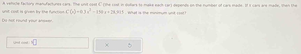 A vehicle factory manufactures cars. The unit cost C (the cost in dollars to make each car) depends on the number of cars made. If X cars are made, then the 
unit cost is given by the function C(x)=0.3x^2-150x+28.915. What is the minimum unit cost? 
Do not round your answer. 
Unit cost: 
×