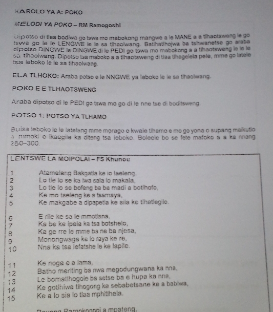 KAROLO YA A: POKO
ELODI YA POKO- RM Ramogoshi
Di potso di tlaa bodiwa go tswa mo mabokong mangwe a le MANE a a tlhaotsweng le go
tswa go le le LENGWE le le sa thaolwang. Batihat|hojwa ba tshwanetse go araba
dipotso DINGWE le DINGWE di le PEDI go tswa mo mabokong a a tlhaotsweng le le le
sa tlhaolwang. Dipotso tsa maboko a a thaotsweng di tiaa thagelela pele, mme go latele
sa leboko le le sa tihaolwang.
ELA TLHOKO: Araba potso e le NNGWE ya leboko le le sa thaolwang.
POKO E E TLHAOTSWENG
Araba dipotso di le PEDI go tswa mo go di le nne tse di boditsweng.
PΟTSO 1: POTSO ΥA TLHAMO
Buisa leboko le le latelang mme morago o kwale tihamo e mo go yona o supang maikutio
a mmoki o ikaegile ka diteng tsa leboko. Boleele bo se fete mafoko a a ka nnang
250-300.
LENTSWE LA MOIPOLAI - FS Khunou
1 Atamelang Bakgatla ke io laeleng.
2 Lo tie lo se ka Iwa sala lo makala.
3 Lo tle lo se bofeng ba ba madi a botlhofo,
4 Ke mo tseleng ke a tsamaya,
5 Ke makgabe a dipapetla ke sila ke tlhatlegile.
6 E rile ke sa le mmotlana.
7 Ka be ke ipela ka tsa botshelo,
8 Ka ge rre le mme ba ne ba njesa,
9 Monongwaga ke lo raya ke re,
10 Nha ka tsa lefatshe le ke lapile.
11 Ke noga e a lama,
12 Batho meriting ba nwa megodungwana ka nna,
13 Le bomatlhogoie ba setse ba e hupa ka nna,
14 Ke gotihiwa tihogong ka sebabetsane ke a babiwa,
15 Ke a lo sia lo tlaa mphitlhela.
Ramokononi a mpateng.