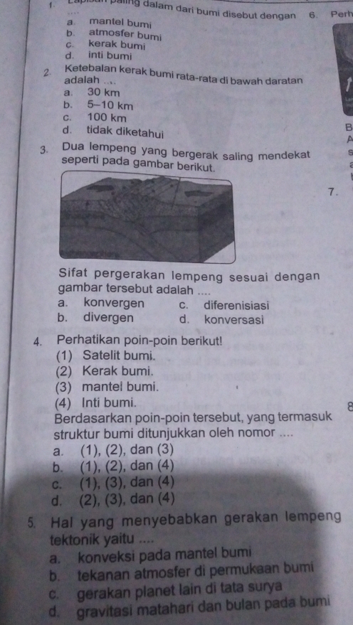 1 .
Lapisun päling dalam dari bumi disebut dengan 6. Perh
a mantel bumi
b atmosfer bumi
c. kerak bumi
d. inti bumi
2. Ketebalan kerak bumi rata-rata di bawah daratan
adalah ....
a. 30 km
b. 5-10 km
c. 100 km
B
d. tidak diketahui
a
3. Dua lempeng yang bergerak saling mendekat s
seperti pada gambar be

7.
Sifat pergerakan lempeng sesuai dengan
gambar tersebut adalah ....
a. konvergen c. diferenisiasi
b. divergen d. konversasi
4. Perhatikan poin-poin berikut!
(1) Satelit bumi.
(2) Kerak bumi.
(3) mantel bumi.
(4) Inti bumi.
B
Berdasarkan poin-poin tersebut, yang termasuk
struktur bumi ditunjukkan oleh nomor ....
a. (1), (2), dan (3)
b. (1), (2), dan (4)
c. (1), (3), dan (4)
d. (2), (3), dan (4)
5. Hal yang menyebabkan gerakan lempeng
tektonik yaitu ....
a. konveksi pada mantel bumi
b. tekanan atmosfer di permukaan bumi
c. gerakan planet lain di tata surya
d. gravitasi matahari dan bulan pada bumi